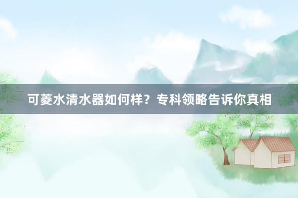 可菱水清水器如何样？专科领略告诉你真相