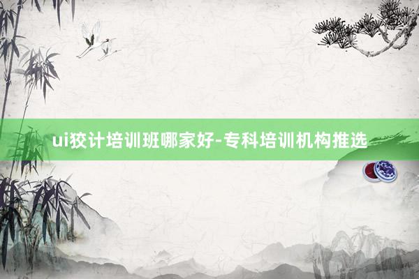 ui狡计培训班哪家好-专科培训机构推选