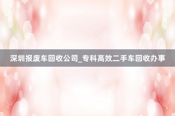 深圳报废车回收公司_专科高效二手车回收办事